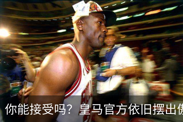 你能接受吗？皇马官方依旧摆出傲慢态度，中国赞助商理解！