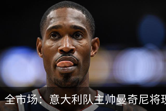 全市场：意大利队主帅曼奇尼将现场观战国米vs佛罗伦萨，考察球员