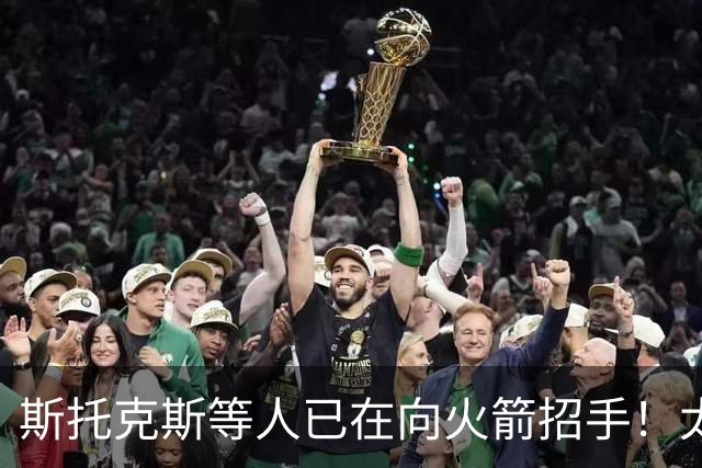 斯托克斯等人已在向火箭招手！太阳篮网送大礼，两大乐透秀确定了