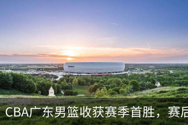 CBA广东男篮收获赛季首胜，赛后传来好消息，收到五大利好